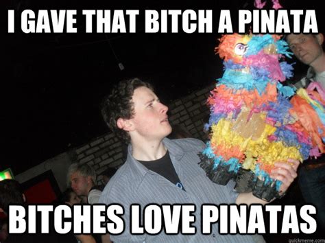 I Gave That Bitch A Pinata Bitches Love Pinatas Bitches Love Pinata Quickmeme