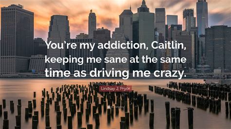 Lindsay J Pryor Quote “youre My Addiction Caitlin Keeping Me Sane
