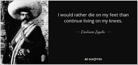 And it is che, his life, how he lived it, and how much that quote means to me that i thought of first and what my thoughts will always come back to. Emiliano Zapata quote: I would rather die on my feet than ...