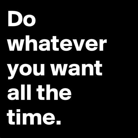 Do Whatever You Want All The Time Post By Chamasmo On Boldomatic