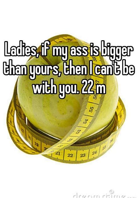 Ladies If My Ass Is Bigger Than Yours Then I Cant Be With You 22 M
