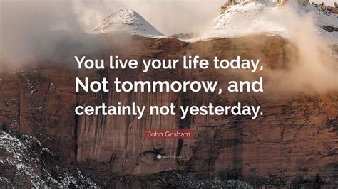 john grisham quote “you live your life today not tommorow and certainly not yesterday ” 9