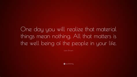 Leon Brown Quote “one Day You Will Realize That Material Things Mean
