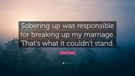 These are the first 10 quotes we have for him. James Taylor Quote: "Sobering up was responsible for breaking up my marriage. That's what it ...