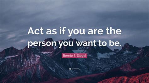 Bernie S Siegel Quote Act As If You Are The Person You Want To Be
