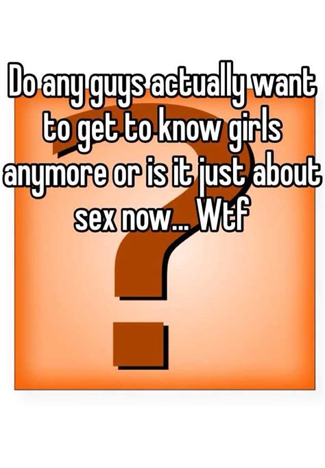 Do Any Guys Actually Want To Get To Know Girls Anymore Or Is It Just About Sex Now Wtf