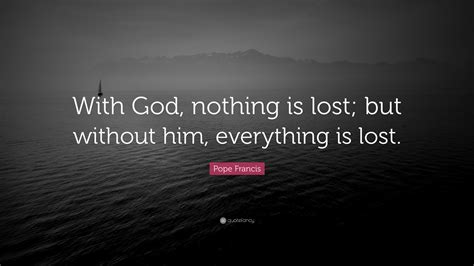 Nothing lasts nothing lasts everything is changing into something else. Pope Francis Quote: "With God, nothing is lost; but without him, everything is lost."