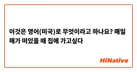 이것은 영어 미국 로 무엇이라고 하나요 매일 해가 떠있을 때 집에 가고싶다 Hinative