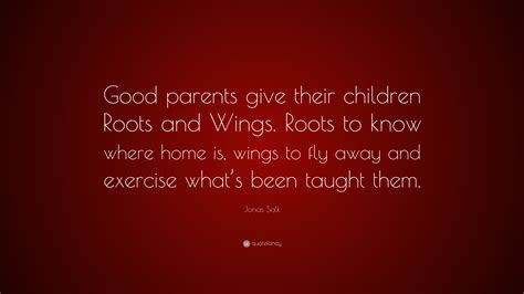 Roots to know where home is, wings to fly away and exercise what's been taught them. Jonas Salk Quote: "Good parents give their children Roots and Wings. Roots to know where home is ...