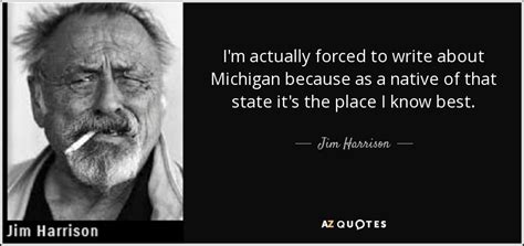 James jim harrison was an american author known for his poetry, fiction, reviews, essays about the outdoors, and writings about food. Jim Harrison quote: I'm actually forced to write about Michigan because as a...