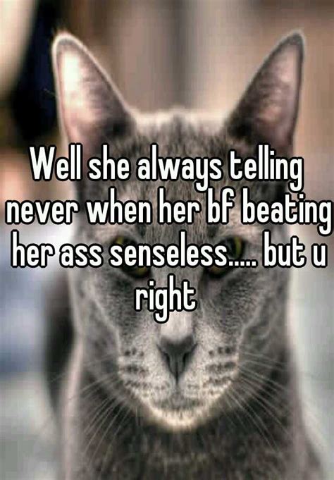 well she always telling never when her bf beating her ass senseless but u right