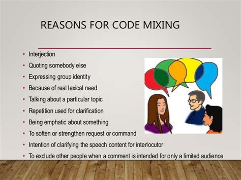 Code switching happens when a person that speaks two languages mixes them, or say borrows words from one language, to be clearer and more effective in his/her communication. Code Switching and Code Mixing