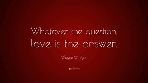 Wayne W Dyer Quote Whatever The Question Love Is The Answer