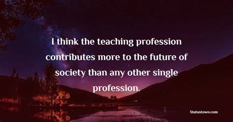 I Think The Teaching Profession Contributes More To The Future Of Society Than Any Other Single