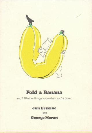So, here is a list of songs to listen to that will get your feelings out because there isn't anyone to offer their shoulder or no one you want to scream for help to. Fold a Banana and 146 Other Things To Do When You're Bored by Jim Erskine