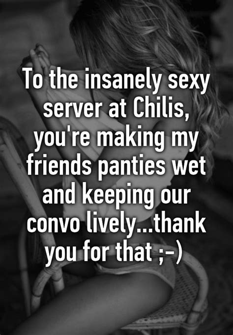 to the insanely sexy server at chilis you re making my friends panties wet and keeping our