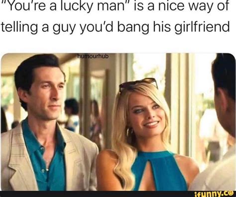You Re A Lucky Man Is A Nice Way Of Telling A Guy You’d Bang His Girlfriend Ifunny