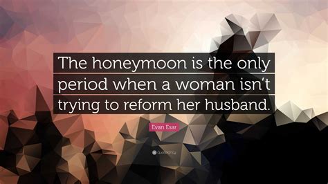 Evan Esar Quote “the Honeymoon Is The Only Period When A Woman Isnt Trying To Reform Her Husband”