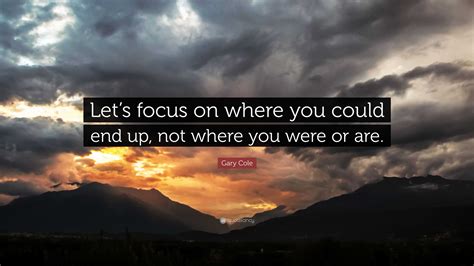 Gary Cole Quote Lets Focus On Where You Could End Up Not Where You