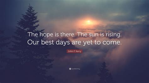 John F Kerry Quote The Hope Is There The Sun Is Rising Our Best