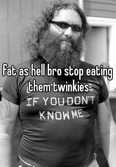 fat as hell bro stop eating them twinkies