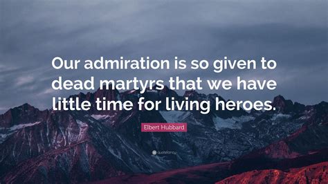 Elbert Hubbard Quote Our Admiration Is So Given To Dead Martyrs That