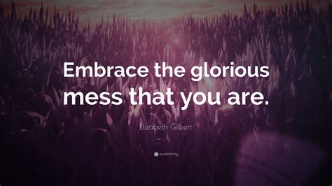 Elizabeth Gilbert Quote “embrace The Glorious Mess That You Are”
