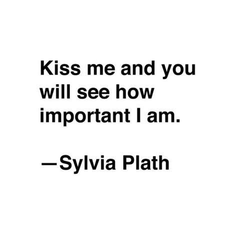 Kiss Me And You Will See How Important I Am” ― Sylvia Plath