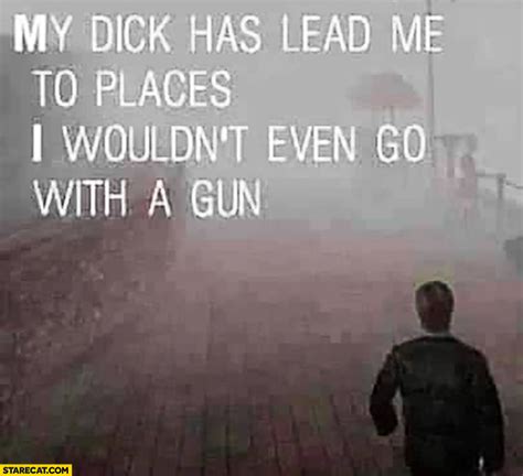 My Dick Has Lead Me To Places I Wouldnt Even Go With A Gun