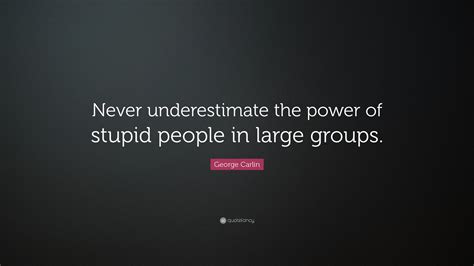 Never underestimate the power of stupid people in large groups. George Carlin Quote: "Never underestimate the power of stupid people in large groups." (17 ...