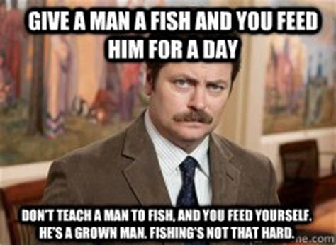 Do not teach a starving man to fish? Give a man a fish and you feed him for a day Don't teach a ...