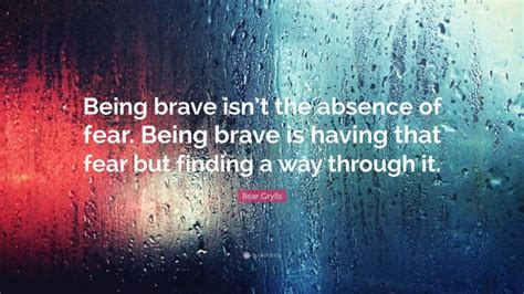 Bear Grylls Quote Being Brave Isnt The Absence Of Fear Being Brave