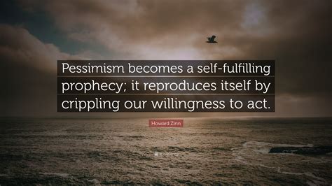 379 famous quotes about prophecy: Howard Zinn Quote: "Pessimism becomes a self-fulfilling prophecy; it reproduces itself by ...