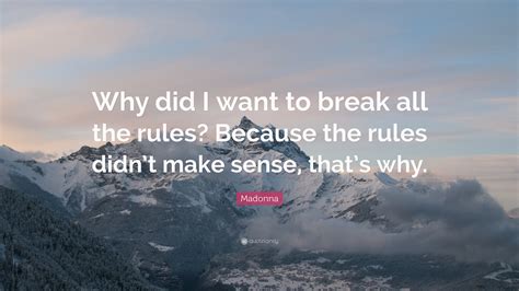 If a rule is unjust then it should be broken if necessary to live peacefully and it furthers your journey to happiness while not infringing on the rights of others. Madonna Quote: "Why did I want to break all the rules? Because the rules didn't make sense, that ...