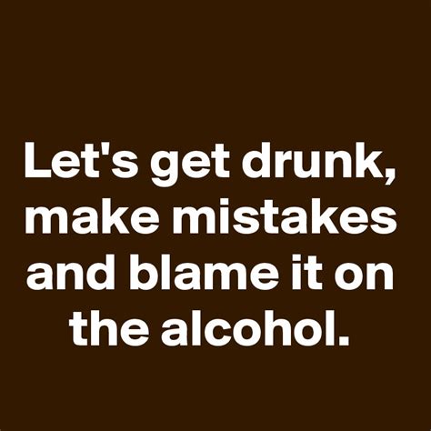 Lets Get Drunk Make Mistakes And Blame It On The Alcohol Post By