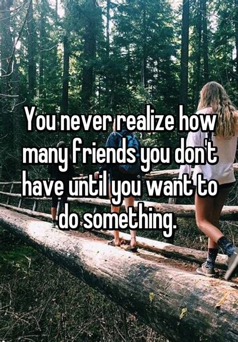 You Never Realize How Many Friends You Dont Have Until You Want To Do