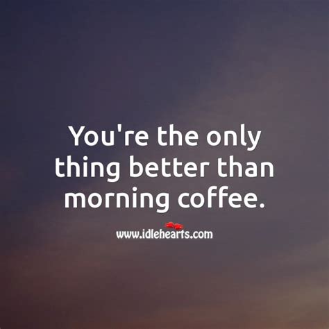Youre The Only Thing Better Than Morning Coffee Idlehearts