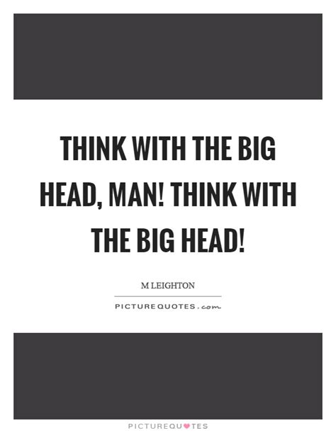 Think With The Big Head Man Think With The Big Head Picture Quotes