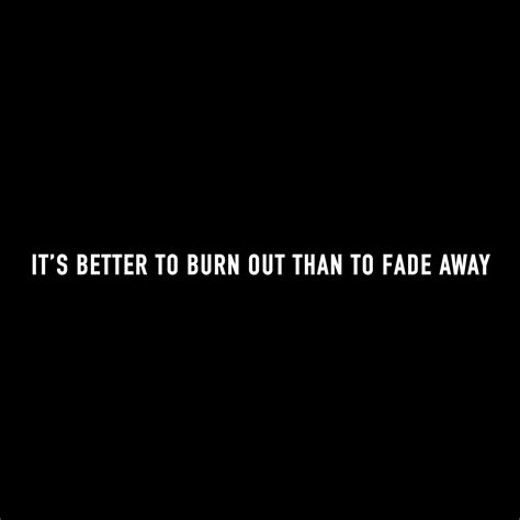 In fact the phrase it's better to burn out than fade away was used by the villain the kurgan in the movie highlander which had yup,you guessed it,queen doing. …it's better to burn out than to fade away. Kurt Cobain ...