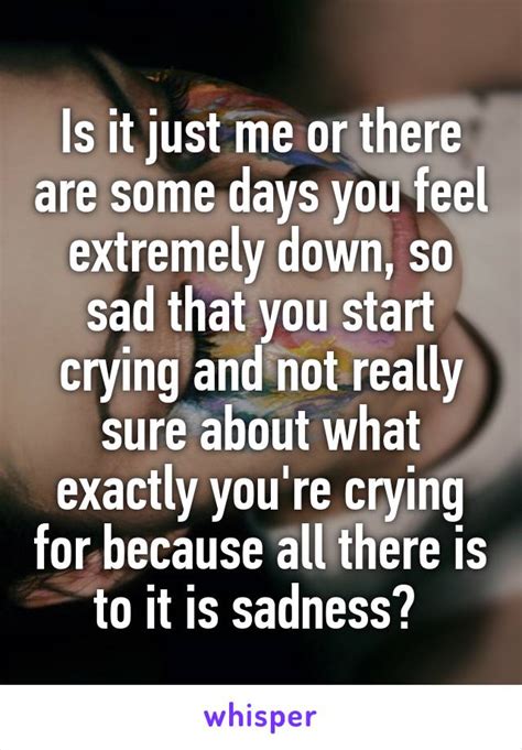 Is It Just Me Or There Are Some Days You Feel Extremely Down So Sad That You Start Crying And