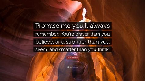 You're braver than you believe, and stronger than you seem, and smarter than you think. A. A. Milne Quote: "Promise me you'll always remember: You're braver than you believe, and ...