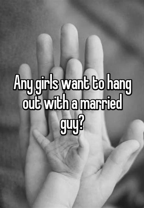 any girls want to hang out with a married guy