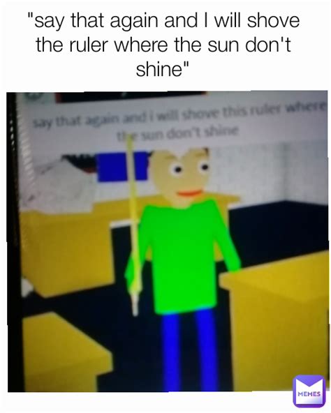 say that again and i will shove the ruler where the sun don t shine floppasliks memes