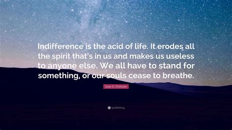 Killing myself was a matter of such indifference to me that i felt like waiting for a moment when it would make some difference. Joan D. Chittister Quote: "Indifference is the acid of life. It erodes all the spirit that's in ...