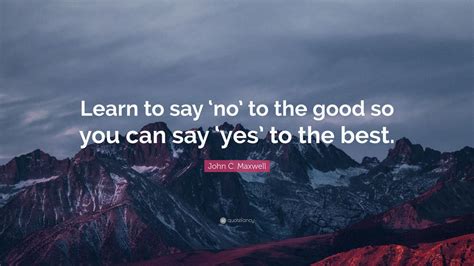 Once you have created your absolute yes although it may feel uncomfortable to think about saying no, it's important to remember that each time you say yes to someone or something else, you. John C. Maxwell Quote: "Learn to say 'no' to the good so ...