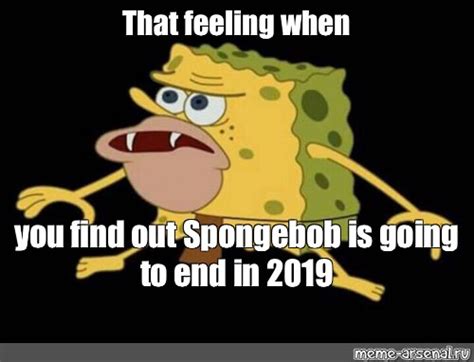 Meme That Feeling When You Find Out Spongebob Is Going To End In 2019