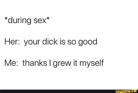 during sex her your dick is so good me thanks i grew it myself ifunny