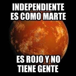 Memes is your source for the best & newest memes, funny pictures, and hilarious videos. Meme Personalizado - INDEPENDIENTE ES COMO MARTE es rojo y ...