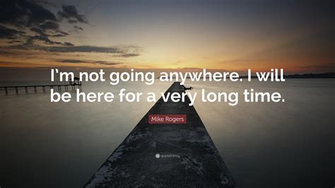 Mike Rogers Quote “im Not Going Anywhere I Will Be Here For A Very