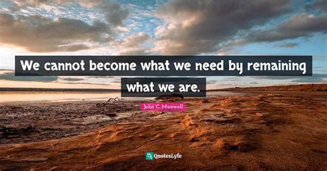 We Cannot Become What We Need By Remaining What We Are Quote By